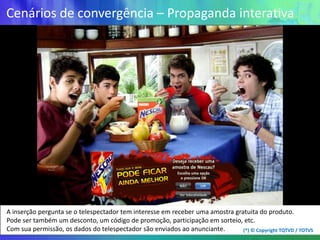 Cenários de convergência – Propaganda interativa




A inserção pergunta se o telespectador tem interesse em receber uma amostra gratuita do produto.
Pode ser também um desconto, um código de promoção, participação em sorteio, etc.
Com sua permissão, os dados do telespectador são enviados ao anunciante.       (*) © Copyright TQTVD / TOTVS
 