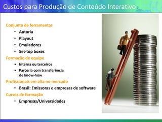 Custos para Produção de Conteúdo Interativo

Conjunto de ferramentas
    • Autoria
    • Playout
    • Emuladores
    • Set-top boxes
Formação de equipe
    • Interna ou terceiros
    • Parceria com transferência
      de know-how
Profissionais em alta no mercado
    • Brasil: Emissoras e empresas de software
Cursos de formação
    • Empresas/Universidades
 