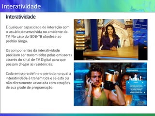 Interatividade

 É qualquer capacidade de interação com
 o usuário desenvolvida no ambiente da
 TV. No caso do ISDB-TB obedece ao
 padrão Ginga.

 Os componentes da interatividade
 precisam ser transmitidos pelas emissoras
 através do sinal de TV Digital para que
 possam chegar às residências.

 Cada emissora define o período no qual a
 interatividade é transmitida e se está ou
 não diretamente associada com atrações
 de sua grade de programação.
 