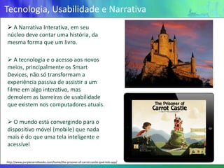 Tecnologia, Usabilidade e Narrativa
 A Narrativa Interativa, em seu
núcleo deve contar uma história, da
mesma forma que um livro.

 A tecnologia e o acesso aos novos
meios, principalmente os Smart
Devices, não só transformam a
experiência passiva de assistir a um
filme em algo interativo, mas
demolem as barreiras de usabilidade
que existem nos computadores atuais.

 O mundo está convergindo para o
dispositivo móvel (mobile) que nada
mais é do que uma tela inteligente e
acessível

http://www.purplecarrotbooks.com/home/the-prisoner-of-carrot-castle-ipad-kids-app/
 