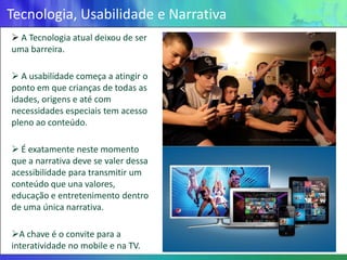 Tecnologia, Usabilidade e Narrativa
 A Tecnologia atual deixou de ser
uma barreira.

 A usabilidade começa a atingir o
ponto em que crianças de todas as
idades, origens e até com
necessidades especiais tem acesso
pleno ao conteúdo.

 É exatamente neste momento
que a narrativa deve se valer dessa
acessibilidade para transmitir um
conteúdo que una valores,
educação e entretenimento dentro
de uma única narrativa.

A chave é o convite para a
interatividade no mobile e na TV.
 