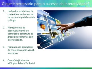 O que é necessário para o sucesso da Interatividade?
1.   União dos produtores de
     conteúdo e emissoras em
     torno de um padrão como
     o Ginga.

2.   Planejamento do
     desenvolvimento de
     conteúdo e cobertura da
     grade de programas com
     interatividade.

3.   Fomento aos produtores
     de conteúdo audio-visual -
     interativo.

4.   Conteúdo já visando
     Múltiplas Telas e TV Social.
 