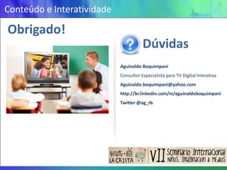 Conteúdo e Interatividade

Obrigado!
                                       Dúvidas
                            Aguinaldo Boquimpani
                            Consultor Especialista para TV Digital Interativa
                            Aguinaldo.boquimpani@yahoo.com
                            http://br.linkedin.com/in/aguinaldoboquimpani
                            Twitter @ag_rb
 