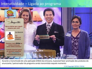 Interatividade – Ligada ao programa




                                                                                                       6
Durante a transmissão de uma aplicação GINGA da emissora, é possível fazer promoção dos produtos do
anunciante / patrocinador do programa sendo transmitida naquele momento.
                                                                       (*) © Copyright TQTVD / TOTVS
 