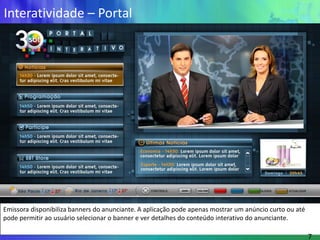 Interatividade – Portal




Emissora disponibiliza banners do anunciante. A aplicação pode apenas mostrar um anúncio curto ou até
pode permitir ao usuário selecionar o banner e ver detalhes do conteúdo interativo do anunciante.

                                                                                                        7
 