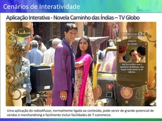Cenários de Interatividade




 Uma aplicação do radiodifusor, normalmente ligada ao conteúdo, pode servir de grande potencial de
 vendas e merchandising e facilmente incluir facilidades de T-commerce.
 