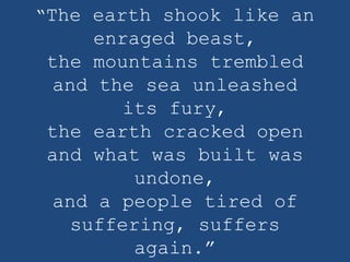 “The earth shook like an
     enraged beast,
the mountains trembled
 and the sea unleashed
        its fury,
the earth cracked open
and what was built was
         undone,
 and a people tired of
   suffering, suffers
         again.”
 