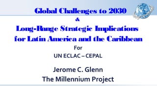 Global Challenges to 2030 
& 
Long-Range Strategic Implications 
for Latin America and the Caribbean 
For 
UN ECLAC – CEPAL 
Jerome C. Glenn 
The Millennium Project 
 