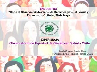 ENCUENTRO “Hacia el Observatorio Nacional de Derechos y Salud Sexual y Reproductiva”  Quito, 30 de Mayo EXPERIENCIA  Observatorio de Equidad de Género en Salud - Chile     María Eugenia Calvin Pérez Fundación EPES – Núcleo Técnico OEGS 