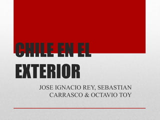 CHILE EN EL 
EXTERIOR 
JOSE IGNACIO REY, SEBASTIAN 
CARRASCO & OCTAVIO TOY 
 