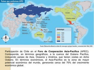 Participación de Chile en el Foro de Cooperación Asia-Pacífico (APEC). 
Corresponde, en términos geográficos, a la cuenca del Océano Pacífico, 
incluyendo países de Asia, Oceanía y América, que tienen costas en dicho 
Océano. En términos económicos, el Asia-Pacífico es la zona de mayor 
potencial económico del mundo, generando cerca del 70% del crecimiento 
económico global. 
 