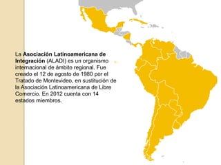 La Asociación Latinoamericana de 
Integración (ALADI) es un organismo 
internacional de ámbito regional. Fue 
creado el 12 de agosto de 1980 por el 
Tratado de Montevideo, en sustitución de 
la Asociación Latinoamericana de Libre 
Comercio. En 2012 cuenta con 14 
estados miembros. 
 