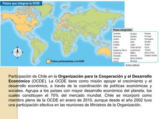 Participación de Chile en la Organización para la Cooperación y el Desarrollo 
Económico (OCDE). La OCDE tiene como misión apoyar el crecimiento y el 
desarrollo económico, a través de la coordinación de políticas económicas y 
sociales. Agrupa a los países con mayor desarrollo económico del planeta, los 
cuales constituyen el 70% del mercado mundial. Chile se incorporó como 
miembro pleno de la OCDE en enero de 2010, aunque desde el año 2002 tuvo 
una participación efectiva en las reuniones de Ministros de la Organización. 
 