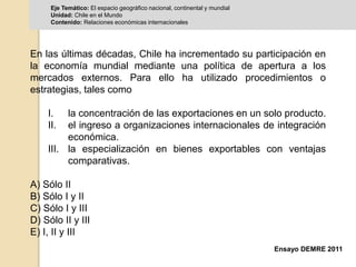 Eje Temático: El espacio geográfico nacional, continental y mundial 
Unidad: Chile en el Mundo 
Contenido: Relaciones económicas internacionales 
En las últimas décadas, Chile ha incrementado su participación en 
la economía mundial mediante una política de apertura a los 
mercados externos. Para ello ha utilizado procedimientos o 
estrategias, tales como 
I. la concentración de las exportaciones en un solo producto. 
II. el ingreso a organizaciones internacionales de integración 
Ensayo DEMRE 2011 
económica. 
III. la especialización en bienes exportables con ventajas 
comparativas. 
A) Sólo II 
B) Sólo I y II 
C) Sólo I y III 
D) Sólo II y III 
E) I, II y III 
 