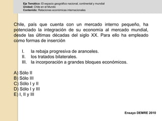 Eje Temático: El espacio geográfico nacional, continental y mundial 
Unidad: Chile en el Mundo 
Contenido: Relaciones económicas internacionales 
Chile, país que cuenta con un mercado interno pequeño, ha 
potenciado la integración de su economía al mercado mundial, 
desde las últimas décadas del siglo XX. Para ello ha empleado 
como formas de inserción 
I. la rebaja progresiva de aranceles. 
II. los tratados bilaterales. 
III. la incorporación a grandes bloques económicos. 
Ensayo DEMRE 2010 
A) Sólo II 
B) Sólo III 
C) Sólo I y II 
D) Sólo I y III 
E) I, II y III 
 