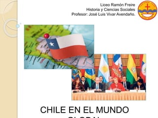 Liceo Ramón Freire 
Historia y Ciencias Sociales 
Profesor: José Luis Vivar Avendaño. 
CHILE EN EL MUNDO 
GLOBAL 
 