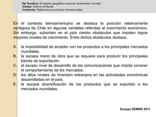 Eje Temático: El espacio geográfico nacional, continental y mundial 
Unidad: Chile en el Mundo 
Contenido: Relaciones económicas internacionales 
En el contexto latinoamericano se destaca la posición relativamente 
ventajosa de Chile en algunas variables referidas al crecimiento económico. 
Sin embargo, subsisten en el país ciertos obstáculos que impiden lograr 
mayores niveles de crecimiento. Entre dichos obstáculos destaca, 
A. la imposibilidad de acceder con los productos a los principales mercados 
Ensayo DEMRE 2011 
mundiales. 
B. la escasa mano de obra que se requiere para producir los principales 
bienes de exportación. 
C. el escaso nivel de desarrollo de las comunicaciones que impide conocer 
el comportamiento de los mercados. 
D. los altos niveles de inversión extranjera en las actividades económicas 
desarrolladas en el país. 
E. la escasa diversificación de los productos que se exportan a los 
mercados mundiales. 
 