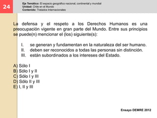 24 
Eje Temático: El espacio geográfico nacional, continental y mundial 
Unidad: Chile en el Mundo 
Contenido: Tratados Internacionales 
La defensa y el respeto a los Derechos Humanos es una 
preocupación vigente en gran parte del Mundo. Entre sus principios 
se puede(n) mencionar el (los) siguiente(s): 
I. se generan y fundamentan en la naturaleza del ser humano. 
II. deben ser reconocidos a todas las personas sin distinción. 
III. están subordinados a los intereses del Estado. 
Ensayo DEMRE 2012 
A) Sólo I 
B) Sólo I y II 
C) Sólo I y III 
D) Sólo II y III 
E) I, II y III 
 