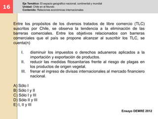16 
Eje Temático: El espacio geográfico nacional, continental y mundial 
Unidad: Chile en el Mundo 
Contenido: Relaciones económicas internacionales 
Entre los propósitos de los diversos tratados de libre comercio (TLC) 
suscritos por Chile, se observa la tendencia a la eliminación de las 
barreras comerciales. Entre los objetivos relacionados con barreras 
comerciales que el país se propone alcanzar al suscribir los TLC, se 
cuenta(n) 
I. disminuir los impuestos o derechos aduaneros aplicados a la 
Ensayo DEMRE 2012 
importación y exportación de productos. 
II. reducir las medidas fitosanitarias frente al riesgo de plagas en 
los productos de origen vegetal. 
III. frenar el ingreso de divisas internacionales al mercado financiero 
nacional. 
A) Sólo I 
B) Sólo I y II 
C) Sólo I y III 
D) Sólo II y III 
E) I, II y III 
 