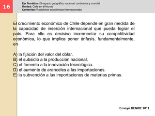 16 
Eje Temático: El espacio geográfico nacional, continental y mundial 
Unidad: Chile en el Mundo 
Contenido: Relaciones económicas internacionales 
El crecimiento económico de Chile depende en gran medida de 
la capacidad de inserción internacional que pueda lograr el 
país. Para ello es decisivo incrementar su competitividad 
económica, lo que implica poner énfasis, fundamentalmente, 
en 
A) la fijación del valor del dólar. 
B) el subsidio a la producción nacional. 
C) el fomento a la innovación tecnológica. 
D) el aumento de aranceles a las importaciones. 
E) la subvención a las importaciones de materias primas. 
Ensayo DEMRE 2011 
 