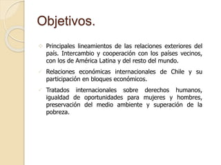 Objetivos. 
 Principales lineamientos de las relaciones exteriores del 
país. Intercambio y cooperación con los países vecinos, 
con los de América Latina y del resto del mundo. 
 Relaciones económicas internacionales de Chile y su 
participación en bloques económicos. 
 Tratados internacionales sobre derechos humanos, 
igualdad de oportunidades para mujeres y hombres, 
preservación del medio ambiente y superación de la 
pobreza. 
 