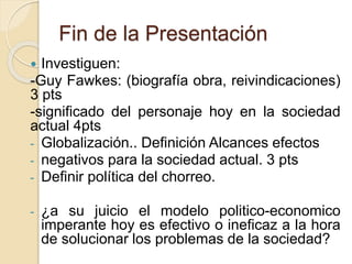 Fin de la Presentación 
 Investiguen: 
-Guy Fawkes: (biografía obra, reivindicaciones) 
3 pts 
-significado del personaje hoy en la sociedad 
actual 4pts 
- Globalización.. Definición Alcances efectos 
- negativos para la sociedad actual. 3 pts 
- Definir política del chorreo. 
- ¿a su juicio el modelo politico-economico 
imperante hoy es efectivo o ineficaz a la hora 
de solucionar los problemas de la sociedad? 
 