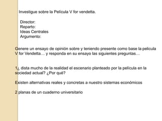 Investigue sobre la Película V for vendetta. 
Director: 
Reparto: 
Ideas Centrales 
Argumento: 
Genere un ensayo de opinión sobre y teniendo presente como base la pelicula 
V for Vendetta… y responda en su ensayo las siguientes preguntas… 
1¿ dista mucho de la realidad el escenario planteado por la película en la 
sociedad actual? ¿Por qué? 
Existen alternativas reales y concretas a nuestro sistemas económicos 
2 planas de un cuaderno universitario 
 
