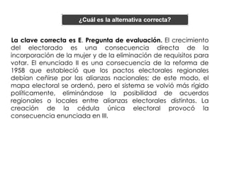 La clave correcta es E. Pregunta de evaluación. El crecimiento
del electorado es una consecuencia directa de la
incorporación de la mujer y de la eliminación de requisitos para
votar. El enunciado II es una consecuencia de la reforma de
1958 que estableció que los pactos electorales regionales
debían ceñirse por las alianzas nacionales; de este modo, el
mapa electoral se ordenó, pero el sistema se volvió más rígido
políticamente, eliminándose la posibilidad de acuerdos
regionales o locales entre alianzas electorales distintas. La
creación de la cédula única electoral provocó la
consecuencia enunciada en III.
 