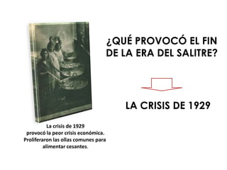 ¿QUÉ PROVOCÓ EL FIN
                                  DE LA ERA DEL SALITRE?




                                      LA CRISIS DE 1929
           La crisis de 1929
 provocó la peor crisis económica.
Proliferaron las ollas comunes para
         alimentar cesantes.
 