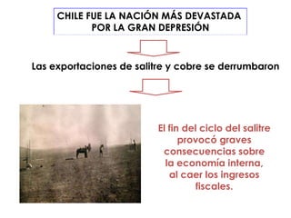 CHILE FUE LA NACIÓN MÁS DEVASTADA
            POR LA GRAN DEPRESIÓN


Las exportaciones de salitre y cobre se derrumbaron




                          El fin del ciclo del salitre
                                provocó graves
                           consecuencias sobre
                            la economía interna,
                             al caer los ingresos
                                    fiscales.
 