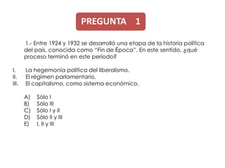PREGUNTA 1

       1.- Entre 1924 y 1932 se desarrolló una etapa de la historia política
       del país, conocida como “Fin de Época”. En este sentido, ¿qué
       proceso terminó en este período?

I.     La hegemonía política del liberalismo.
II.    El régimen parlamentario.
III.   El capitalismo, como sistema económico.

       A)   Sólo I
       B)   Sólo III
       C)   Sólo I y II
       D)   Sólo II y III
       E)   I, II y III
 