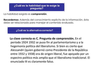 La habilidad exigida es comprensión.

Recordemos: Además del conocimiento explicito de la información, ésta
debe ser relacionada para manejar el contenido evaluado.




     La clave correcta es C. Pregunta de comprensión. En el
      período 1924 1932 se puso fin al parlamentarismo y a la
      hegemonía política del liberalismo. Si bien es cierto que
      Alessandri (quien gobernó como Presidente de la República
      entre 1932 y 1938) era de origen liberal, fue apoyado por un
      espectro político más amplio que el liberalismo tradicional. El
      enunciado III es claramente falso.
 