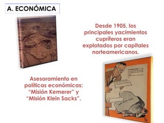 A. ECONÓMICA

                             Desde 1905, los
                         principales yacimientos
                             cupríferos eran
                         explotados por capitales
                            norteamericanos.



       Asesoramiento en
    políticas económicas:
      “Misión Kemerer” y
     “Misión Klein Sacks”.
 
