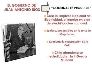 EL GOBIERNO DE
                        “GOBERNAR ES PRODUCIR”
JUAN ANTONIO RÍOS
                      Crea la Empresa Nacional de
                    Electricidad, e impulsa un plan
                      de electrificación nacional.

                     Se descubre petróleo en la zona de
                              Magallanes.

                       Comienza la construcción de la
                                  CAP.

                          Chile abandona su
                      neutralidad en la II Guerra
                               Mundial.
 