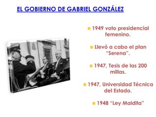 EL GOBIERNO DE GABRIEL GONZÁLEZ


                     1949 voto presidencial
                          femenino.

                      Llevó a cabo el plan
                          “Serena”.

                      1947, Tesis de las 200
                             millas.

                    1947, Universidad Técnica
                           del Estado.

                       1948 “Ley Maldita”
 