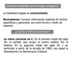 La habilidad exigida es conocimiento.

Recordemos: Conocer información explícita de hechos
específicos y generales, así como forma y medio de
tratarlos.




La clave correcta es C. En la primera mitad del siglo
XX, el partido que ocupó el centro político fue el
Radical. En la segunda mitad del siglo XX y en
particular a partir de la década de 1960, ese papel lo
desempeñará la Democracia Cristiana.
 
