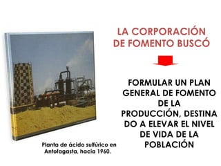 LA CORPORACIÓN
                          DE FOMENTO BUSCÓ


                                 FORMULAR UN PLAN
                               GENERAL DE FOMENTO
                                       DE LA
                               PRODUCCIÓN, DESTINA
                                DO A ELEVAR EL NIVEL
                                   DE VIDA DE LA
Planta de ácido sulfúrico en        POBLACIÓN
 Antofagasta, hacia 1960.
 