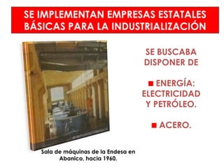 SE IMPLEMENTAN EMPRESAS ESTATALES
BÁSICAS PARA LA INDUSTRIALIZACIÓN

                                      SE BUSCABA
                                      DISPONER DE

                                          ENERGÍA:
                                      ELECTRICIDAD
                                       Y PETRÓLEO.

                                         ACERO.

   Sala de máquinas de la Endesa en
         Abanico, hacia 1960.
 
