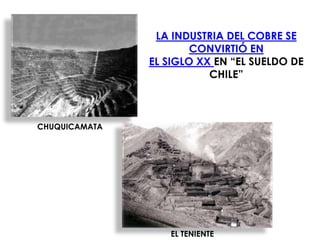 LA INDUSTRIA DEL COBRE SE
                       CONVIRTIÓ EN
               EL SIGLO XX EN “EL SUELDO DE
                          CHILE”



CHUQUICAMATA




                  EL TENIENTE
 