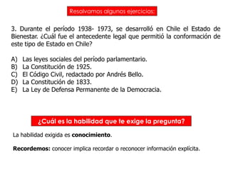 Resolvamos algunos ejercicios:


3. Durante el período 1938- 1973, se desarrolló en Chile el Estado de
Bienestar. ¿Cuál fue el antecedente legal que permitió la conformación de
este tipo de Estado en Chile?

A)   Las leyes sociales del período parlamentario.
B)   La Constitución de 1925.
C)   El Código Civil, redactado por Andrés Bello.
D)   La Constitución de 1833.
E)   La Ley de Defensa Permanente de la Democracia.



          ¿Cuál es la habilidad que te exige la pregunta?

La habilidad exigida es conocimiento.

Recordemos: conocer implica recordar o reconocer información explícita.
 