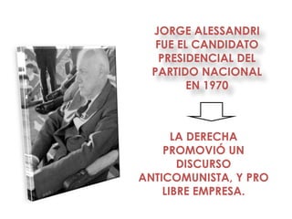 JORGE ALESSANDRI
   FUE EL CANDIDATO
    PRESIDENCIAL DEL
  PARTIDO NACIONAL
         EN 1970



      LA DERECHA
    PROMOVIÓ UN
       DISCURSO
ANTICOMUNISTA, Y PRO
    LIBRE EMPRESA.
 