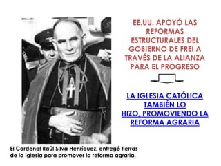 EE.UU. APOYÓ LAS
                                                   REFORMAS
                                              ESTRUCTURALES DEL
                                             GOBIERNO DE FREI A
                                            TRAVÉS DE LA ALIANZA
                                              PARA EL PROGRESO


                                           LA IGLESIA CATÓLICA
                                                TAMBIÉN LO
                                          HIZO, PROMOVIENDO LA
                                            REFORMA AGRARIA


El Cardenal Raúl Silva Henríquez, entregó tierras
de la iglesia para promover la reforma agraria.
 