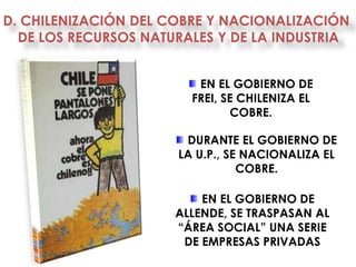 D. CHILENIZACIÓN DEL COBRE Y NACIONALIZACIÓN
  DE LOS RECURSOS NATURALES Y DE LA INDUSTRIA


                         EN EL GOBIERNO DE
                        FREI, SE CHILENIZA EL
                               COBRE.

                       DURANTE EL GOBIERNO DE
                      LA U.P., SE NACIONALIZA EL
                                 COBRE.

                          EN EL GOBIERNO DE
                      ALLENDE, SE TRASPASAN AL
                      “ÁREA SOCIAL” UNA SERIE
                       DE EMPRESAS PRIVADAS
 
