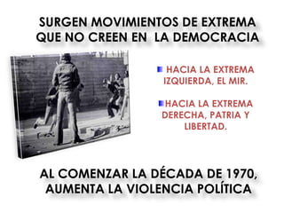 SURGEN MOVIMIENTOS DE EXTREMA
QUE NO CREEN EN LA DEMOCRACIA

                  HACIA LA EXTREMA
                 IZQUIERDA, EL MIR.

                HACIA LA EXTREMA
                DERECHA, PATRIA Y
                    LIBERTAD.




AL COMENZAR LA DÉCADA DE 1970,
 AUMENTA LA VIOLENCIA POLÍTICA
 
