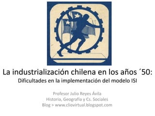 La industrialización chilena en los años ´50:
    Dificultades en la implementación del modelo ISI

                   Profesor Julio Reyes Ávila
               Historia, Geografía y Cs. Sociales
             Blog > www.cliovirtual.blogspot.com
 
