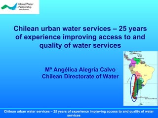 Chilean urban water services – 25 years of experience improving access to and quality of water services   Mª Angélica Alegría Calvo Chilean Directorate of Water 