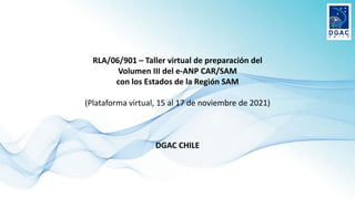 RLA/06/901 – Taller virtual de preparación del
Volumen III del e-ANP CAR/SAM
con los Estados de la Región SAM
(Plataforma virtual, 15 al 17 de noviembre de 2021)
DGAC CHILE
 