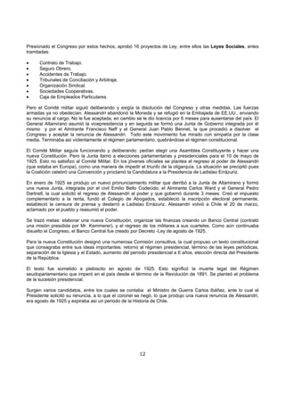 12
Presionado el Congreso por estos hechos, aprobó 16 proyectos de Ley, entre ellos las Leyes Sociales, antes
tramitadas:
• Contrato de Trabajo.
• Seguro Obrero.
• Accidentes de Trabajo.
• Tribunales de Conciliación y Arbitraje.
• Organización Sindical.
• Sociedades Cooperativas.
• Caja de Empleados Particulares.
Pero el Comité militar siguió deliberando y exigía la disolución del Congreso y otras medidas. Las fuerzas
armadas ya no obedecían. Alessandri abandonó la Moneda y se refugió en la Embajada de EE.UU., enviando
su renuncia al cargo. No le fue aceptada, en cambio se le dio licencia por 6 meses para ausentarse del país. El
General Altamirano asumió la vicepresidencia y en seguida se formó una Junta de Gobierno integrada por él
mismo y por el Almirante Francisco Neff y el General Juan Pablo Bennet, la que procedió a disolver el
Congreso y aceptar la renuncia de Alessandri. Todo este movimiento fue mirado con simpatía por la clase
media. Terminaba así violentamente el régimen parlamentario, quebrándose el régimen constitucional.
El Comité Militar seguía funcionando y deliberando: pedían elegir una Asamblea Constituyente y hacer una
nueva Constitución. Pero la Junta llamó a elecciones parlamentarias y presidenciales para el 10 de mayo de
1925. Esto no satisfizo al Comité Militar. En los jóvenes oficiales se plantea el regreso al poder de Alessandri
(que estaba en Europa), como una manera de impedir el triunfo de la oligarquía. La situación se precipitó pues
la Coalición celebró una Convención y proclamó la Candidatura a la Presidencia de Ladislao Errázuriz.
En enero de 1925 se produjo un nuevo pronunciamiento militar que derribó a la Junta de Altamirano y formó
una nueva Junta, integrada por el civil Emilio Bello Codecido; el Almirante Carlos Ward y el General Pedro
Dartnell, la cual solicitó el regreso de Alessandri al poder y que gobernó durante 3 meses. Creó el impuesto
complementario a la renta, fundó el Colegio de Abogados, estableció la inscripción electoral permanente,
estableció la censura de prensa y desterró a Ladislao Errázuriz. Alessandri volvió a Chile el 20 de marzo,
aclamado por el pueblo y reasumió el poder.
Se trazó metas: elaborar una nueva Constitución, organizar las finanzas creando un Banco Central (contrató
una misión presidida por Mr. Kemmerer), y el regreso de los militares a sus cuarteles. Como aún continuaba
disuelto el Congreso, el Banco Central fue creado por Decreto -Ley de agosto de 1925.
Para la nueva Constitución designó una numerosa Comisión consultiva, la cual propuso un texto constitucional
que consagraba entre sus ideas importantes: retorno al régimen presidencial, término de las leyes periódicas,
separación de la Iglesia y el Estado, aumento del período presidencial a 6 años, elección directa del Presidente
de la República.
El texto fue sometido a plebiscito en agosto de 1925. Esto significó la muerte legal del Régimen
seudoparlamentario que imperó en el país desde el término de la Revolución de 1891. Se planteó el problema
de la sucesión presidencial.
Surgen varios candidatos, entre los cuales se contaba el Ministro de Guerra Carlos Ibáñez, ante lo cual el
Presidente solicitó su renuncia, a lo que el coronel se negó, lo que produjo una nueva renuncia de Alessandri,
era agosto de 1925 y expiraba así un periodo de la Historia de Chile.
 