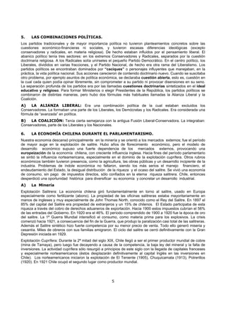 5
5. LAS COMBINACIONES POLÍTICAS.
Los partidos tradicionales y de mayor importancia política no tuvieron planteamientos concretos sobre las
cuestiones económico-financieras ni sociales, y tuvieron escasas diferencias ideológicas (excepto
conservadores y radicales, en materia religiosa). De hecho estaban influidos por el pensamiento liberal. El
abanico político tenía tres sectores: en los extremos Conservadores y Radicales, separados por la cuestión
doctrinaria religiosa. A los Radicales solía unírseles el pequeño Partido Democrático. En el centro político, los
Liberales, divididos en varias fracciones, y el Partido Nacional, de hecho era otra rama del Liberalismo. Los
partidos políticos se encontraban dominados por “caciques” o personajes influyentes que manejaban, en la
práctica, la vida política nacional. Sus acciones carecieron de contenido doctrinario nuevo. Cuando se suscitaba
otro problema, por ejemplo asuntos de política económica, se declaraba cuestión abierta, esto es, cuestión en
la cual cada quien podía opinar libremente, sin comprometer a su partido ni provocar disensiones en su seno.
La separación profunda de los partidos era por las llamadas cuestiones doctrinarias sintetizados en el ideal
educativo y religioso. Para formar Ministerios o elegir Presidentes de la República, los partidos políticos se
combinaron de distintas maneras, pero hubo dos fórmulas más habituales llamadas la Alianza Liberal y la
Coalición.
A) LA ALIANZA LIBERAL: Era una combinación política de la cual estaban excluidos los
Conservadores. La formaban una parte de los Liberales, los Demócratas y los Radicales. Era considerada una
fórmula de “avanzada” en política.
B) LA COALICIÓN: Tenía cierta semejanza con la antigua Fusión Liberal-Conservadora. La integraban:
Conservadores, parte de los Liberales y los Nacionales.
6. LA ECONOMÍA CHILENA DURANTE EL PARLAMENTARISMO.
Nuestra economía descansó principalmente en la minería y se orientó a los mercados externos; fue el período
de mayor auge en la explotación de salitre. Hubo años de florecimiento económico, pero el modelo de
desarrollo económico supuso una fuerte dependencia de los mercados externos, provocando una
europeización de la economía chilena, con creciente influencia inglesa. Hacia fines del período parlamentario
se sintió la influencia norteamericana, especialmente en el dominio de la explotación cuprífera. Otros rubros
económicos también tuvieron presencia, como la agricultura, las obras públicas y un desarrollo incipiente de la
industria. Problemas de índole económica no faltaron, siendo los más serios el manejo financiero, el
endeudamiento del Estado, la desigual distribución de la riqueza y el ocaso del salitre. Se vivió una economía
de consumo, sin pago de impuestos directos, sólo confiados en la eterna riqueza salitrera. Chile, entonces
desperdició una oportunidad histórica para diversificar su economía y concretar un desarrollo industrial.
A) La Minería
Explotación Salitrera: La economía chilena giró fundamentalmente en torno al salitre, usado en Europa
especialmente como fertilizante (abono). La propiedad de las oficinas salitreras estaba mayoritariamente en
manos de ingleses y muy especialmente de John Thomas North, conocido como el Rey del Salitre. En 1897 el
85% del capital del Salitre era propiedad de extranjeros y un 15% de chilenos. El Estado participaba de esta
riqueza a través del cobro de derechos aduaneros de exportación. Hacia 1900 estos impuestos cubrían el 56%
de las entradas del Gobierno. En 1920 era el 46%. El período comprendido de 1900 a 1920 fue la época de oro
del salitre. La 1ª Guerra Mundial intensificó el consumo, como materia prima para los explosivos. La crisis
comenzó hacia 1921, a consecuencia del fin de la Guerra, que produjo la paralización casi total de las salitreras.
Además el Salitre sintético hizo fuerte competencia por su menor precio de venta. Todo ello generó miseria y
cesantía. Miles de obreros con sus familias emigraron. El ciclo del salitre se cerró definitivamente con la Gran
Depresión iniciada en 1929.
Explotación Cuprífera: Durante la 2ª mitad del siglo XIX, Chile llegó a ser el primer productor mundial de cobre
(mina de Tamaya), pero luego fue decayendo a causa de la competencia, la baja ley del mineral y la falta de
inversiones. La actividad cuprífera sólo resurgió a principios de este siglo con la llegada de capitales franceses
y especialmente norteamericanos (éstos desplazarán definitivamente al capital Inglés en las inversiones en
Chile). Los norteamericanos iniciaron la explotación de El Teniente (1905), Chuquicamata (1913), Potrerillos
(1920). En 1921 Chile ocupó el segundo lugar como productor mundial.
 