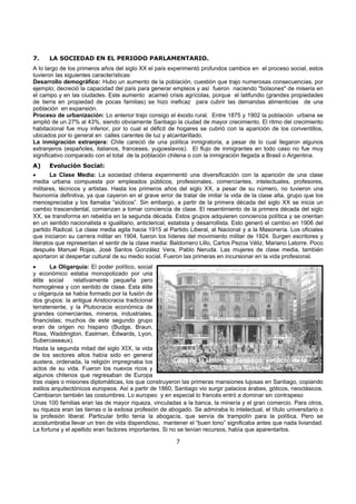7
7. LA SOCIEDAD EN EL PERIODO PARLAMENTARIO.
A lo largo de los primeros años del siglo XX el país experimentó profundos cambios en el proceso social, estos
tuvieron las siguientes características:
Desarrollo demográfico: Hubo un aumento de la población, cuestión que trajo numerosas consecuencias, por
ejemplo; decreció la capacidad del país para generar empleos y así fueron naciendo "bolsones" de miseria en
el campo y en las ciudades. Este aumento acarreó crisis agrícolas, porque el latifundio (grandes propiedades
de tierra en propiedad de pocas familias) se hizo ineficaz para cubrir las demandas alimenticias de una
población en expansión.
Proceso de urbanización: Lo anterior trajo consigo el éxodo rural. Entre 1875 y 1902 la población urbana se
amplió de un 27% al 43%, siendo obviamente Santiago la ciudad de mayor crecimiento. El ritmo del crecimiento
habitacional fue muy inferior, por lo cual el déficit de hogares se cubrió con la aparición de los conventillos,
ubicados por lo general en calles carentes de luz y alcantarillado.
La inmigración extranjera: Chile careció de una política inmigratoria, a pesar de lo cual llegaron algunos
extranjeros (españoles, italianos, franceses, yugoeslavos). El flujo de inmigrantes en todo caso no fue muy
significativo comparado con el total de la población chilena o con la inmigración llegada a Brasil o Argentina.
A) Evolución Social:
• La Clase Media: La sociedad chilena experimentó una diversificación con la aparición de una clase
media urbana compuesta por empleados públicos, profesionales, comerciantes, intelectuales, profesores,
militares, técnicos y artistas. Hasta los primeros años del siglo XX, a pesar de su número, no tuvieron una
fisonomía definitiva, ya que cayeron en el grave error de tratar de imitar la vida de la clase alta, grupo que los
menospreciaba y los llamaba “siúticos”. Sin embargo, a partir de la primera década del siglo XX se inicia un
cambio trascendental, comienzan a tomar conciencia de clase. El resentimiento de la primera década del siglo
XX, se transforma en rebeldía en la segunda década. Estos grupos adquieren conciencia política y se orientan
en un sentido nacionalista e igualitario, anticlerical, estatista y desarrollista. Esto generó el cambio en 1906 del
partido Radical. La clase media agita hacia 1915 al Partido Liberal, al Nacional y a la Masonería. Los oficiales
que iniciaron su carrera militar en 1904, fueron los líderes del movimiento militar de 1924. Surgen escritores y
literatos que representan el sentir de la clase media: Baldomero Lillo, Carlos Pezoa Véliz, Mariano Latorre. Poco
después Manuel Rojas, José Santos González Vera, Pablo Neruda. Las mujeres de clase media, también
aportaron al despertar cultural de su medio social. Fueron las primeras en incursionar en la vida profesional.
• La Oligarquía: El poder político, social
y económico estaba monopolizado por una
élite social relativamente pequeña pero
homogénea y con sentido de clase. Esta élite
u oligarquía se había formado por la fusión de
dos grupos: la antigua Aristocracia tradicional
terrateniente, y la Plutocracia económica de
grandes comerciantes, mineros, industriales,
financistas; muchos de este segundo grupo
eran de origen no hispano (Budge, Braun,
Ross, Waddington, Eastman, Edwards, Lyon,
Subercaseaux).
Hasta la segunda mitad del siglo XIX, la vida
de los sectores altos había sido en general
austera, ordenada, la religión impregnaba los
actos de su vida. Fueron los nuevos ricos y
algunos chilenos que regresaban de Europa
tras viajes o misiones diplomáticas, los que construyeron las primeras mansiones lujosas en Santiago, copiando
estilos arquitectónicos europeos. Así a partir de 1860, Santiago vio surgir palacios árabes, góticos, neoclásicos.
Cambiaron también las costumbres. Lo europeo y en especial lo francés entró a dominar sin contrapeso
Unas 100 familias eran las de mayor riqueza, vinculadas a la banca, la minería y el gran comercio. Para otros,
su riqueza eran las tierras o la exitosa profesión de abogado. Se admiraba lo intelectual, el título universitario o
la profesión liberal. Particular brillo tenía la abogacía, que servía de trampolín para la política. Pero se
acostumbraba llevar un tren de vida dispendioso, mantener el “buen tono” significaba antes que nada liviandad.
La fortuna y el apellido eran factores importantes. Si no se tenían recursos, había que aparentarlos.
Club de la Unión en Santiago, símbolo de la
Oligarquía Nacional
 